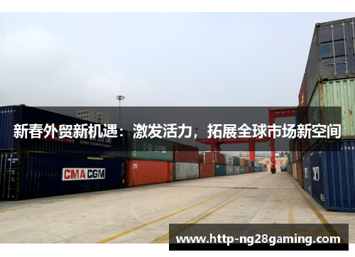 新春外贸新机遇:激发活力,拓展全球市场新空间 新春外贸新机遇:激发活力,拓展全球市场新空间