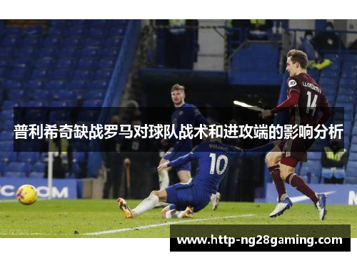 普利希奇缺战罗马对球队战术和进攻端的影响分析 普利希奇缺战罗马对球队战术和进攻端的影响分析