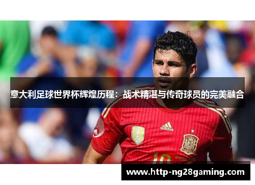 意大利足球世界杯辉煌历程：战术精湛与传奇球员的完美融合
