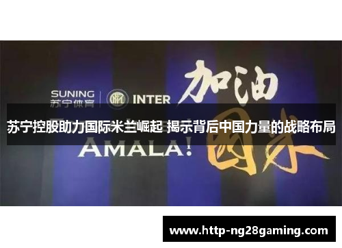 苏宁控股助力国际米兰崛起 揭示背后中国力量的战略布局