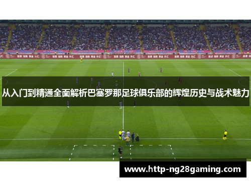 从入门到精通全面解析巴塞罗那足球俱乐部的辉煌历史与战术魅力