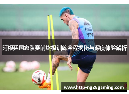 阿根廷国家队赛前终极训练全程揭秘与深度体验解析 阿根廷国家队赛前终极训练全程揭秘与深度体验解析