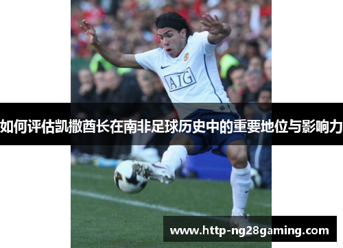 如何评估凯撒酋长在南非足球历史中的重要地位与影响力 如何评估凯撒酋长在南非足球历史中的重要地位与影响力
