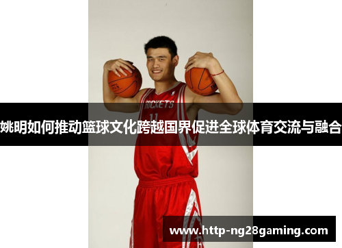 姚明如何推动篮球文化跨越国界促进全球体育交流与融合 姚明如何推动篮球文化跨越国界促进全球体育交流与融合