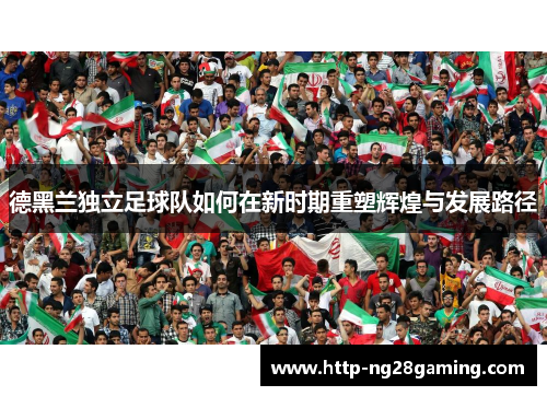 德黑兰独立足球队如何在新时期重塑辉煌与发展路径 德黑兰独立足球队如何在新时期重塑辉煌与发展路径