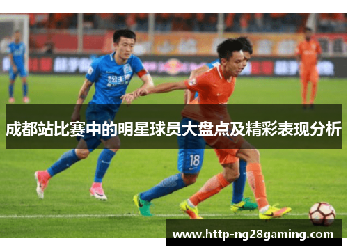 成都站比赛中的明星球员大盘点及精彩表现分析 成都站比赛中的明星球员大盘点及精彩表现分析