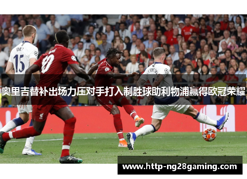 奥里吉替补出场力压对手打入制胜球助利物浦赢得欧冠荣耀 奥里吉替补出场力压对手打入制胜球助利物浦赢得欧冠荣耀