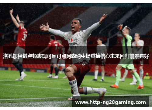 洛孔加租借卢顿表现可圈可点阿森纳中场重拾信心未来回归前景看好 洛孔加租借卢顿表现可圈可点阿森纳中场重拾信心未来回归前景看好