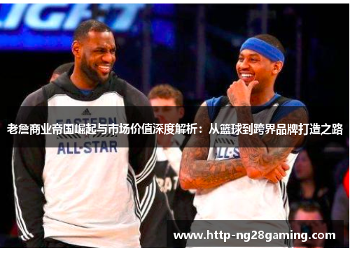 老詹商业帝国崛起与市场价值深度解析：从篮球到跨界品牌打造之路